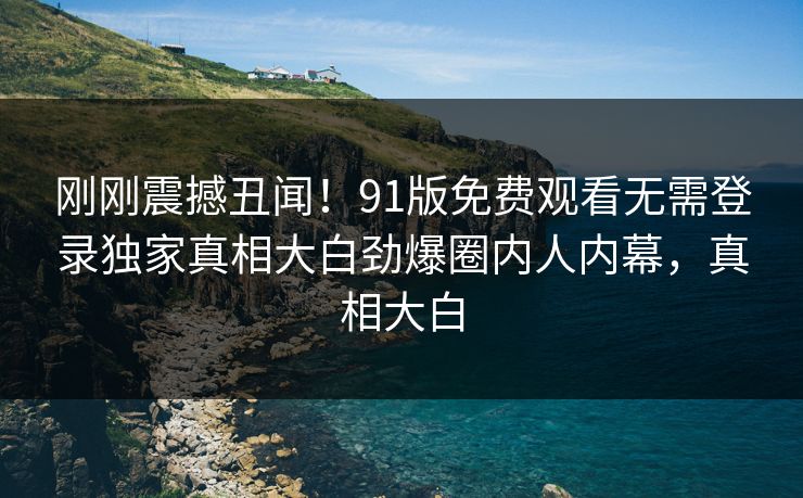 刚刚震撼丑闻！91版免费观看无需登录独家真相大白劲爆圈内人内幕，真相大白