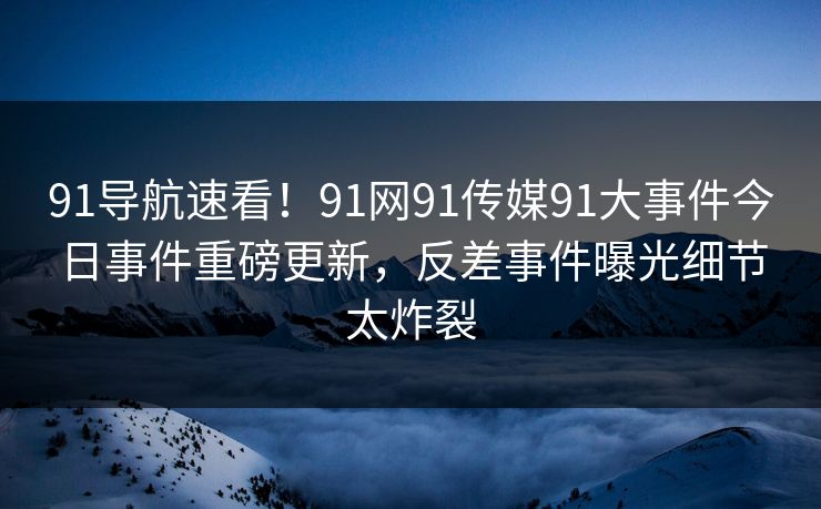 91导航速看!91网91传媒91大事件今日事件重磅更新,反差事件曝光细节太炸裂