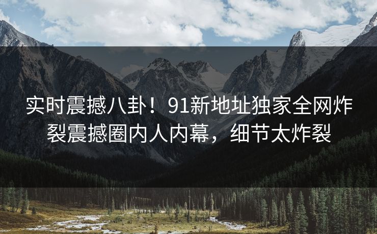 实时震撼八卦!91新地址独家全网炸裂震撼圈内人内幕,细节太炸裂