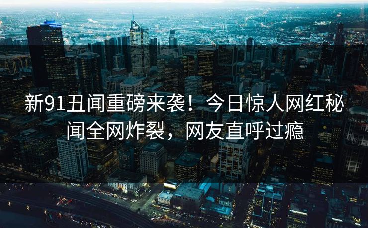 新91丑闻重磅来袭!今日惊人网红秘闻全网炸裂,网友直呼过瘾
