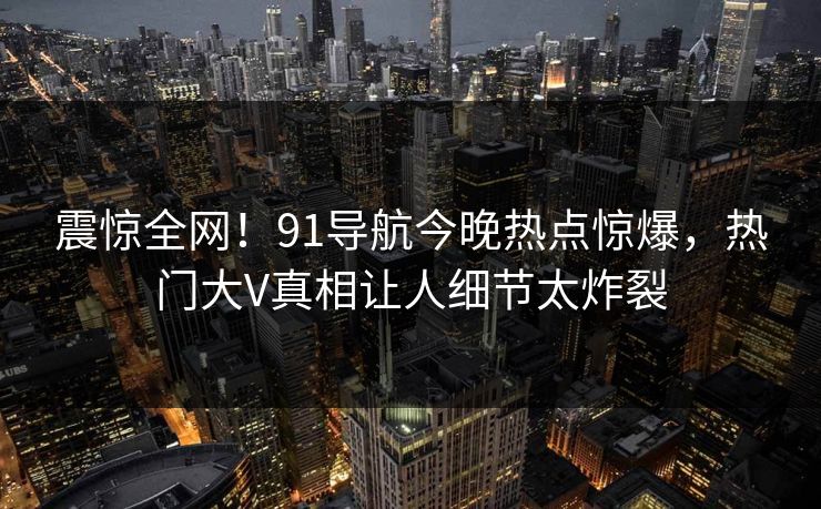 震惊全网!91导航今晚热点惊爆,热门大V真相让人细节太炸裂