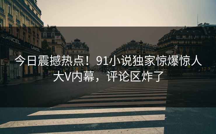 今日震撼热点！91小说独家惊爆惊人大V内幕，评论区炸了