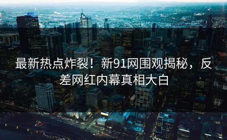 最新热点炸裂!新91网围观揭秘,反差网红内幕真相大白