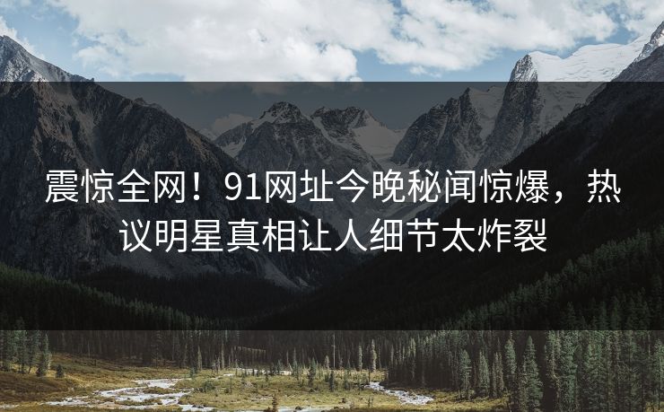 震惊全网!91网址今晚秘闻惊爆,热议明星真相让人细节太炸裂