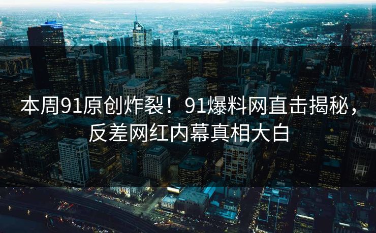 本周91原创炸裂！91爆料网直击揭秘，反差网红内幕真相大白