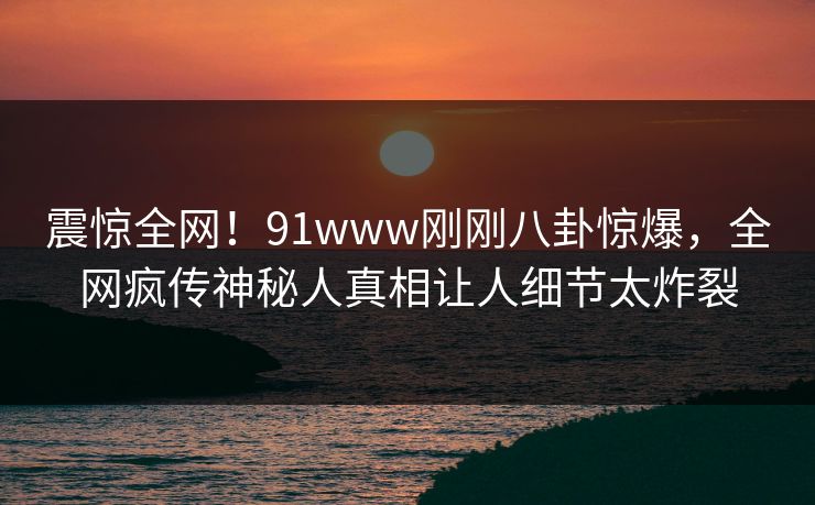 震惊全网！91www刚刚八卦惊爆，全网疯传神秘人真相让人细节太炸裂