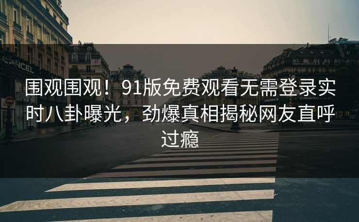 围观围观！91版免费观看无需登录实时八卦曝光，劲爆真相揭秘网友直呼过瘾
