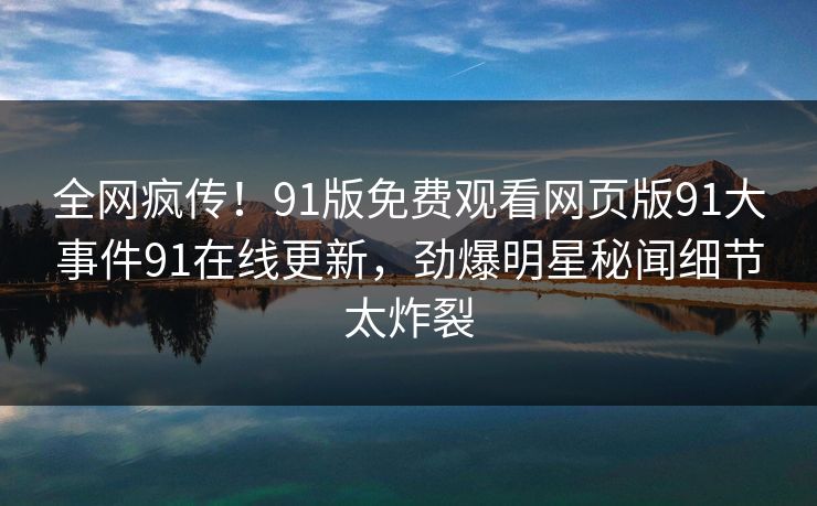 全网疯传！91版免费观看网页版91大事件91在线更新，劲爆明星秘闻细节太炸裂