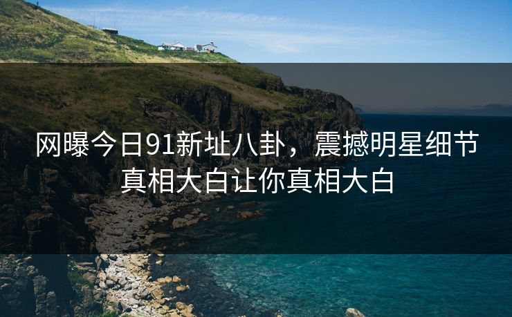 网曝今日91新址八卦，震撼明星细节真相大白让你真相大白
