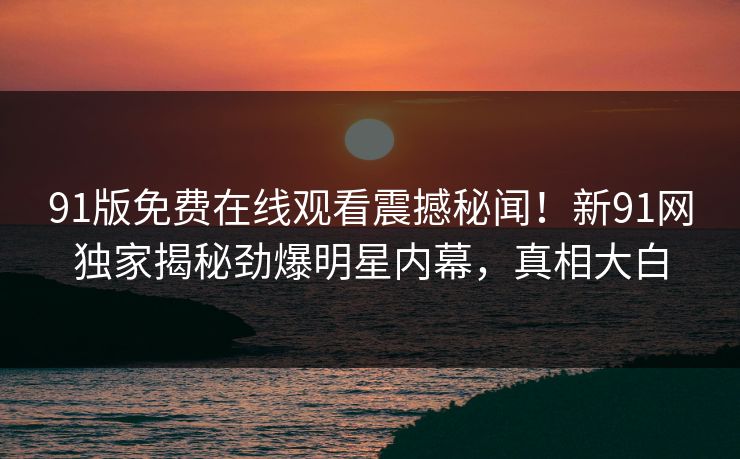 91版免费在线观看震撼秘闻！新91网独家揭秘劲爆明星内幕，真相大白