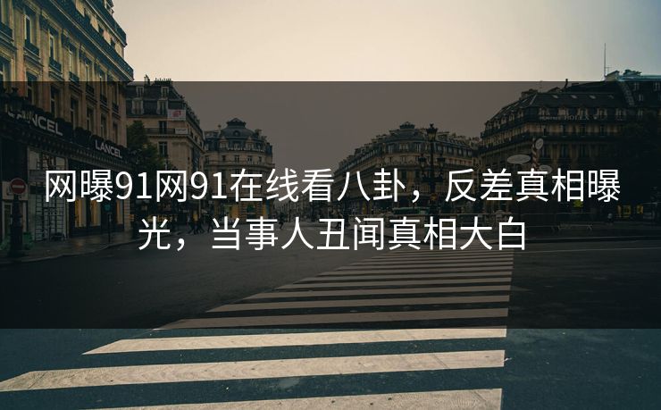 网曝91网91在线看八卦，反差真相曝光，当事人丑闻真相大白