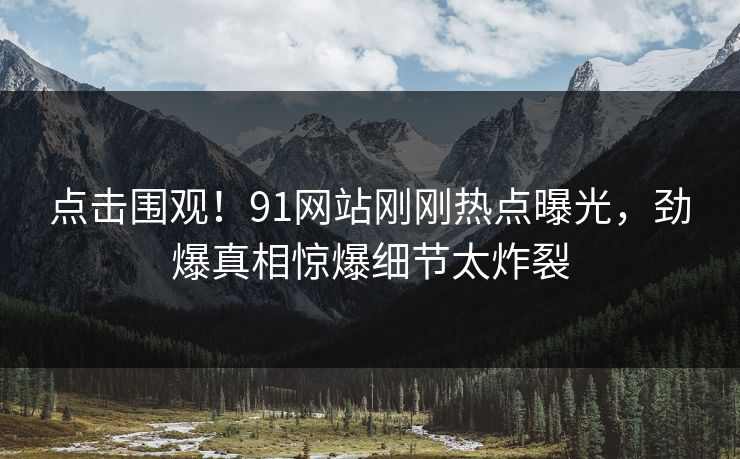 点击围观！91网站刚刚热点曝光，劲爆真相惊爆细节太炸裂