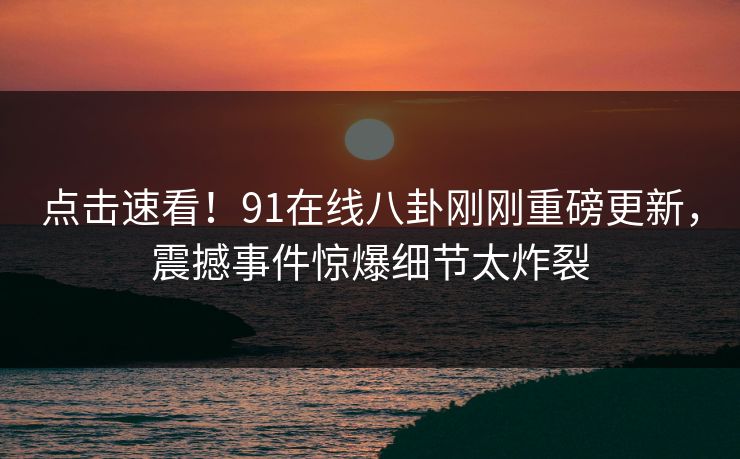 点击速看！91在线八卦刚刚重磅更新，震撼事件惊爆细节太炸裂