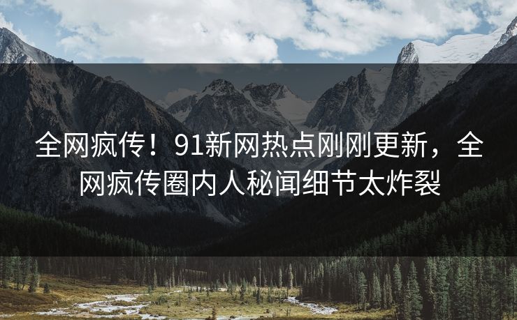 全网疯传！91新网热点刚刚更新，全网疯传圈内人秘闻细节太炸裂