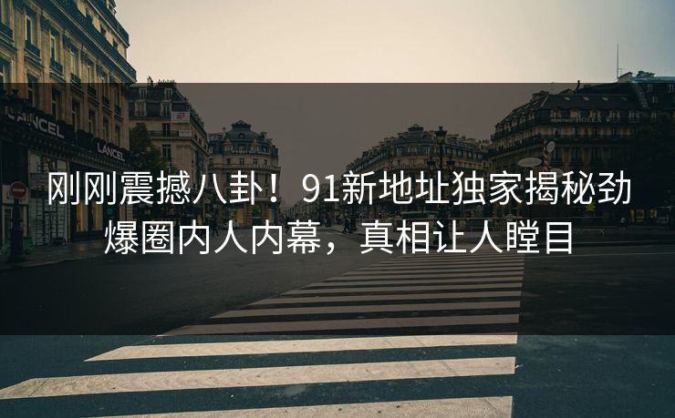 刚刚震撼八卦！91新地址独家揭秘劲爆圈内人内幕，真相让人瞠目