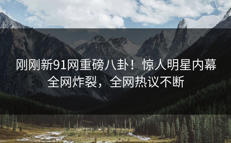 刚刚新91网重磅八卦！惊人明星内幕全网炸裂，全网热议不断