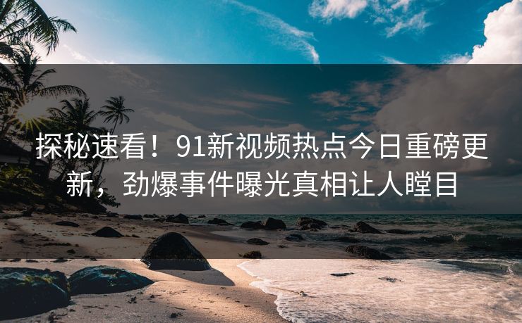 探秘速看！91新视频热点今日重磅更新，劲爆事件曝光真相让人瞠目