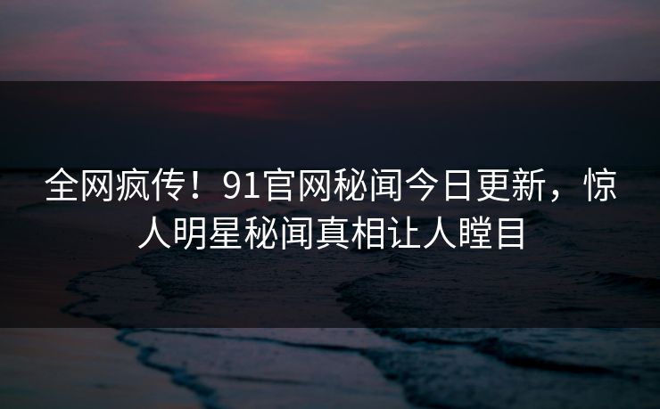 全网疯传！91官网秘闻今日更新，惊人明星秘闻真相让人瞠目