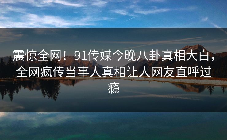 震惊全网！91传媒今晚八卦真相大白，全网疯传当事人真相让人网友直呼过瘾