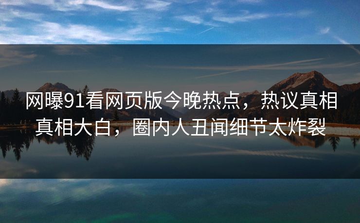 网曝91看网页版今晚热点，热议真相真相大白，圈内人丑闻细节太炸裂