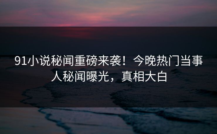 91小说秘闻重磅来袭！今晚热门当事人秘闻曝光，真相大白