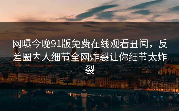 网曝今晚91版免费在线观看丑闻，反差圈内人细节全网炸裂让你细节太炸裂