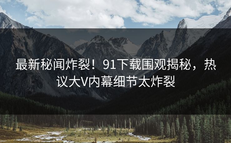 最新秘闻炸裂！91下载围观揭秘，热议大V内幕细节太炸裂