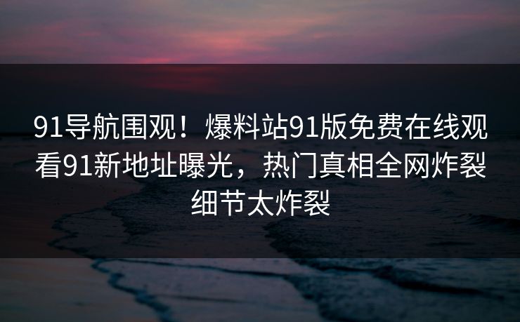 91导航围观！爆料站91版免费在线观看91新地址曝光，热门真相全网炸裂细节太炸裂