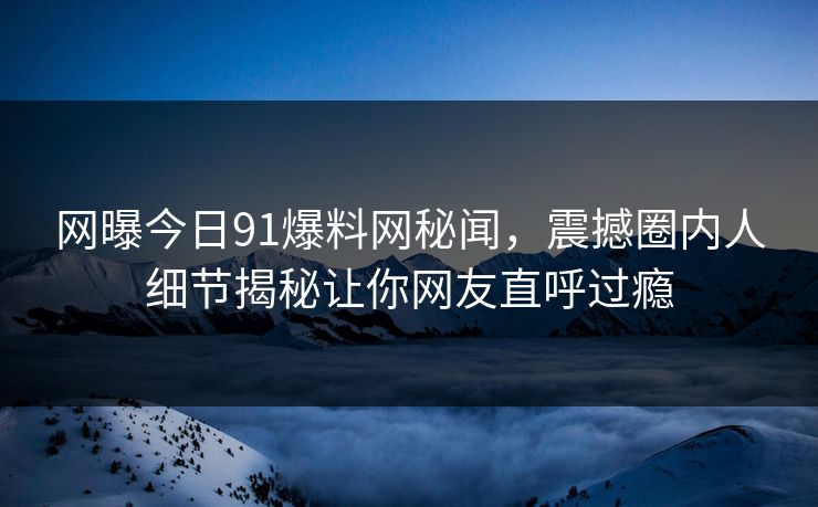 网曝今日91爆料网秘闻，震撼圈内人细节揭秘让你网友直呼过瘾