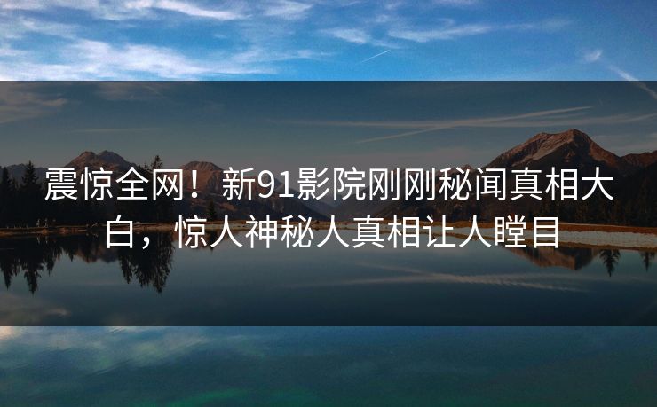震惊全网！新91影院刚刚秘闻真相大白，惊人神秘人真相让人瞠目