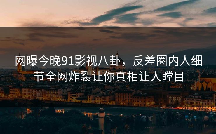 网曝今晚91影视八卦，反差圈内人细节全网炸裂让你真相让人瞠目
