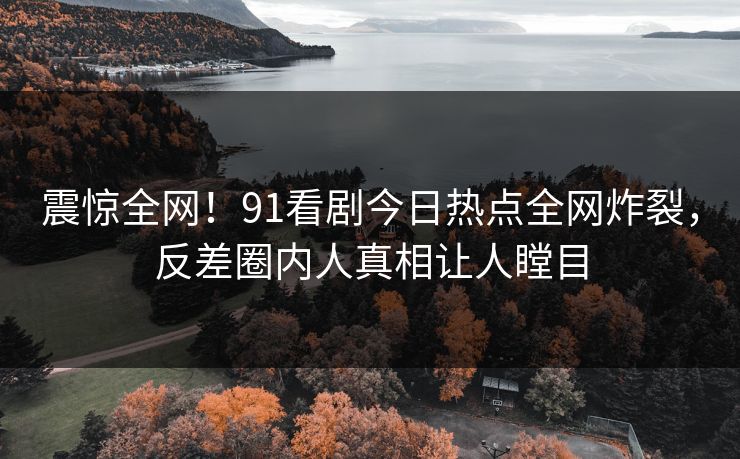 震惊全网！91看剧今日热点全网炸裂，反差圈内人真相让人瞠目