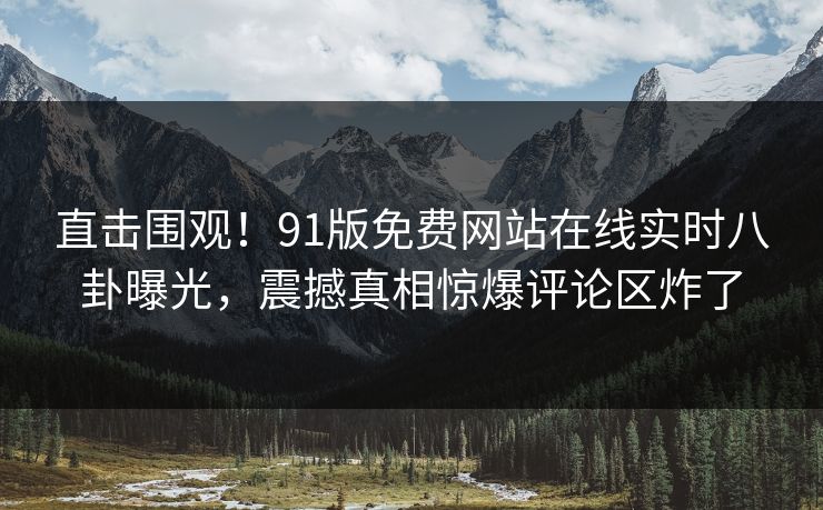 直击围观！91版免费网站在线实时八卦曝光，震撼真相惊爆评论区炸了