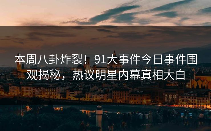 本周八卦炸裂！91大事件今日事件围观揭秘，热议明星内幕真相大白