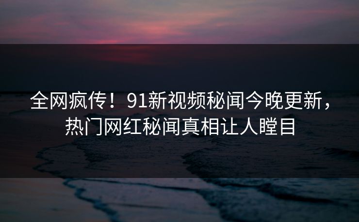 全网疯传！91新视频秘闻今晚更新，热门网红秘闻真相让人瞠目