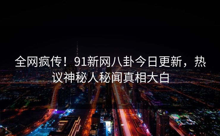 全网疯传！91新网八卦今日更新，热议神秘人秘闻真相大白