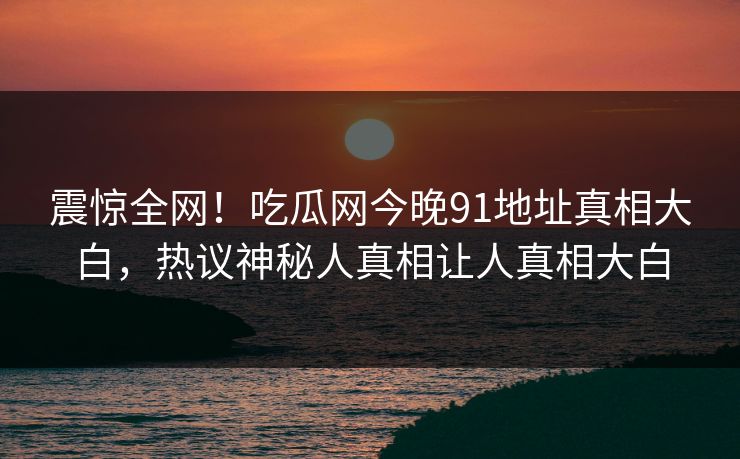 震惊全网！吃瓜网今晚91地址真相大白，热议神秘人真相让人真相大白