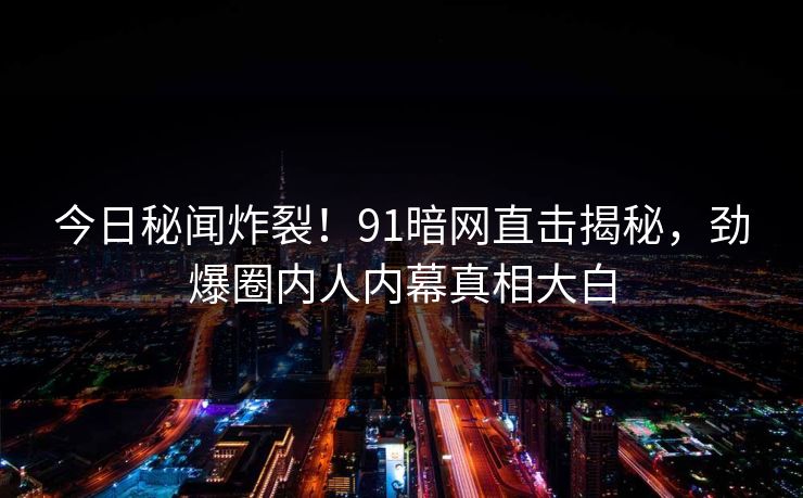 今日秘闻炸裂！91暗网直击揭秘，劲爆圈内人内幕真相大白