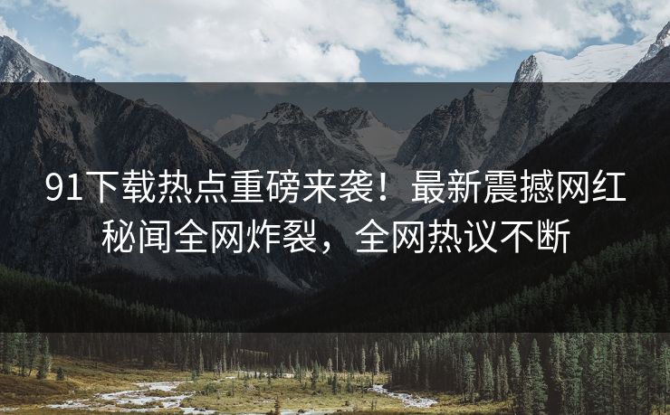 91下载热点重磅来袭！最新震撼网红秘闻全网炸裂，全网热议不断