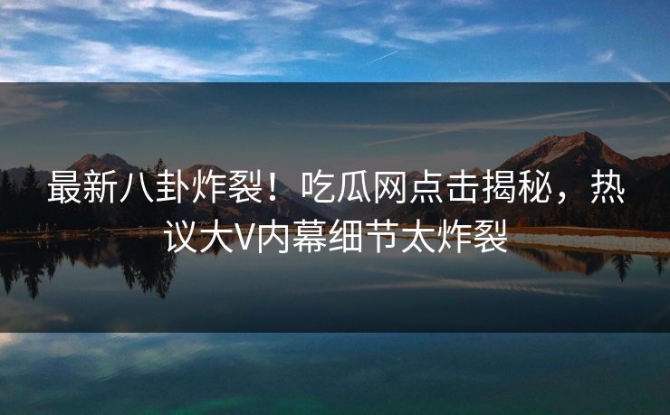 最新八卦炸裂！吃瓜网点击揭秘，热议大V内幕细节太炸裂