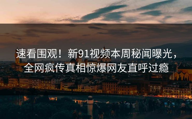 速看围观！新91视频本周秘闻曝光，全网疯传真相惊爆网友直呼过瘾