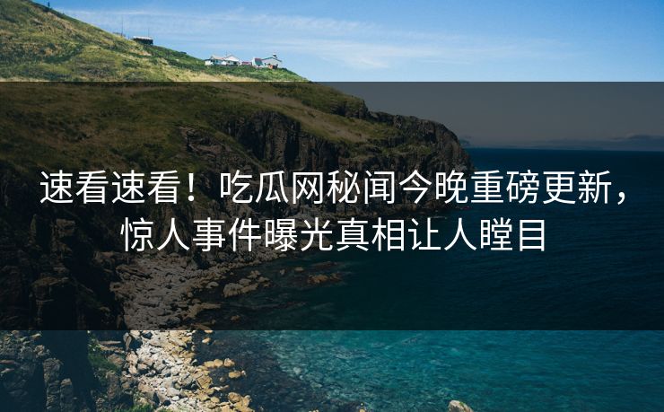 速看速看！吃瓜网秘闻今晚重磅更新，惊人事件曝光真相让人瞠目