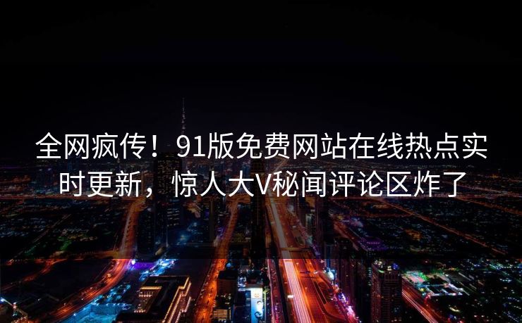 全网疯传！91版免费网站在线热点实时更新，惊人大V秘闻评论区炸了