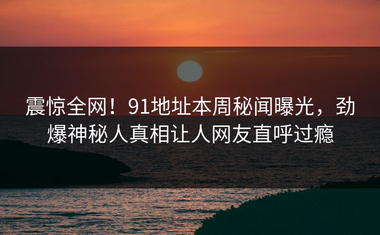 震惊全网！91地址本周秘闻曝光，劲爆神秘人真相让人网友直呼过瘾