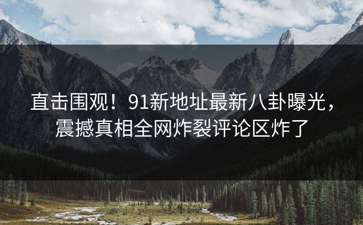 直击围观！91新地址最新八卦曝光，震撼真相全网炸裂评论区炸了