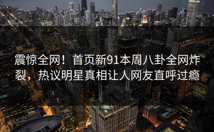 震惊全网！首页新91本周八卦全网炸裂，热议明星真相让人网友直呼过瘾