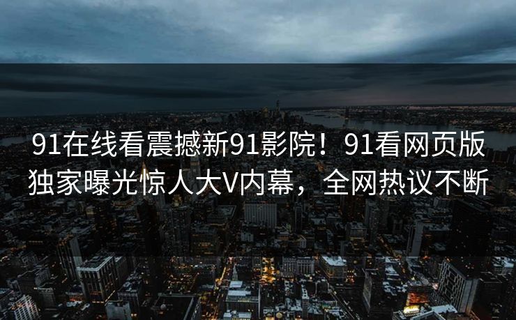 91在线看震撼新91影院！91看网页版独家曝光惊人大V内幕，全网热议不断