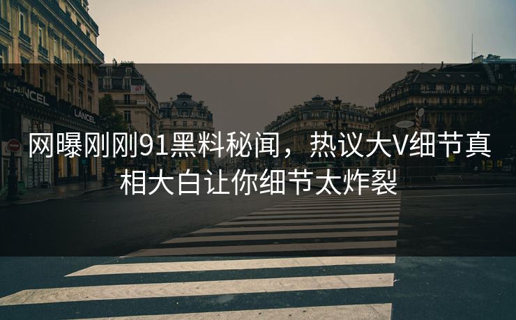 网曝刚刚91黑料秘闻，热议大V细节真相大白让你细节太炸裂