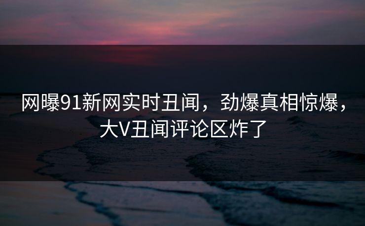 网曝91新网实时丑闻，劲爆真相惊爆，大V丑闻评论区炸了