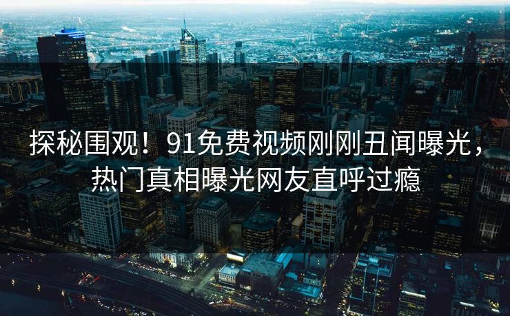 探秘围观！91免费视频刚刚丑闻曝光，热门真相曝光网友直呼过瘾